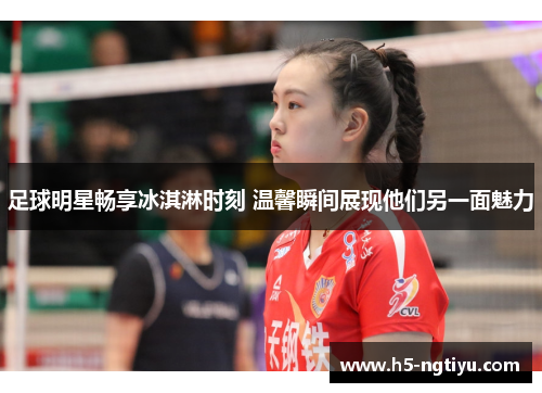 足球明星畅享冰淇淋时刻 温馨瞬间展现他们另一面魅力