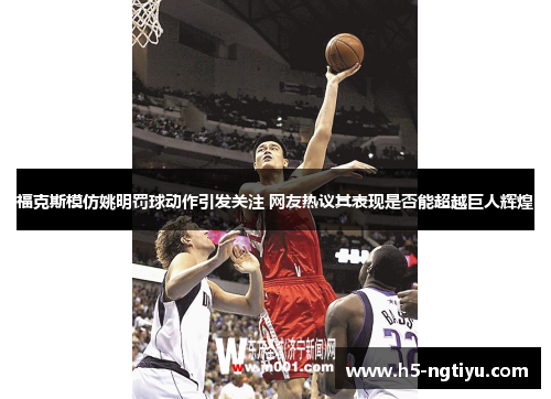 福克斯模仿姚明罚球动作引发关注 网友热议其表现是否能超越巨人辉煌