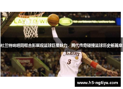 杜兰特姚明同框合影展现篮球巨星魅力，两代传奇碰撞篮球历史新篇章
