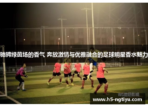 驰骋绿茵场的香气 奔放激情与优雅融合的足球明星香水魅力
