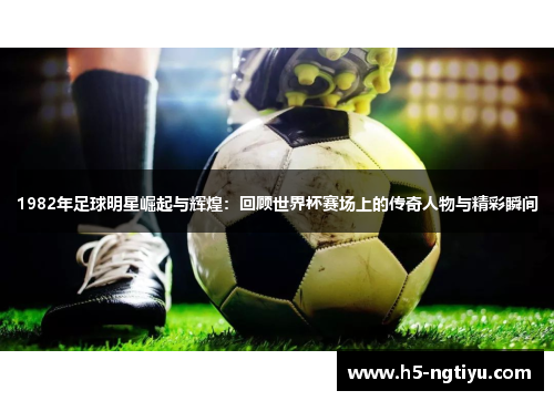 1982年足球明星崛起与辉煌：回顾世界杯赛场上的传奇人物与精彩瞬间