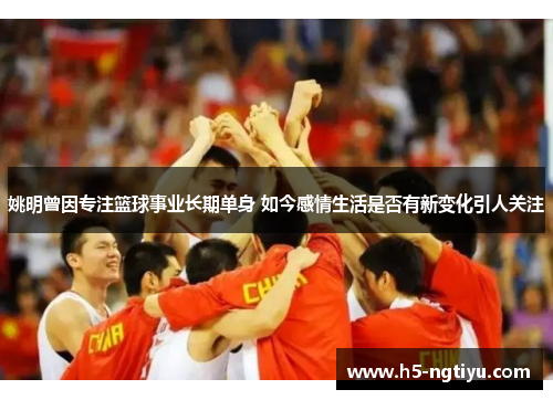 姚明曾因专注篮球事业长期单身 如今感情生活是否有新变化引人关注