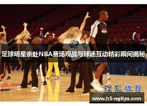 足球明星亲赴NBA赛场观战与球迷互动精彩瞬间揭秘