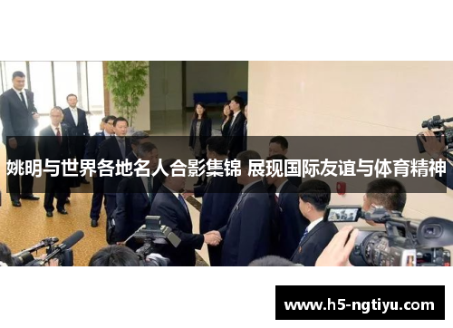 姚明与世界各地名人合影集锦 展现国际友谊与体育精神
