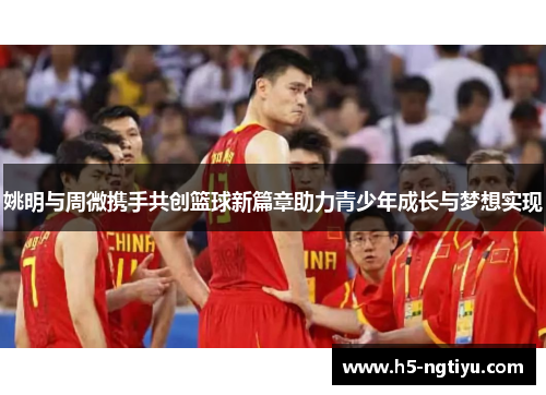 姚明与周微携手共创篮球新篇章助力青少年成长与梦想实现